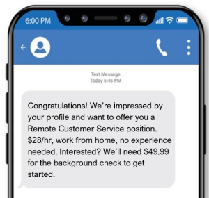This scam text offers the victim a high pay, flexible job position, with no experience required. The victim is required to send $49.99 for a background check prior to starting.